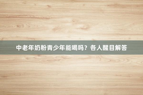 中老年奶粉青少年能喝吗？各人醒目解答