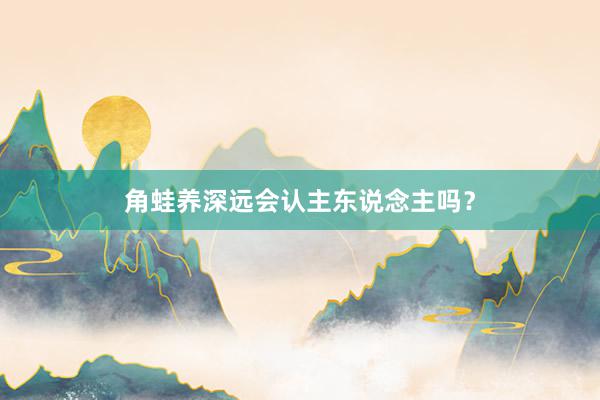 角蛙养深远会认主东说念主吗？